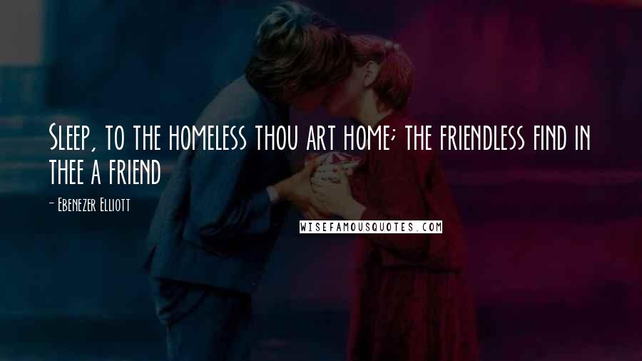 Ebenezer Elliott Quotes: Sleep, to the homeless thou art home; the friendless find in thee a friend