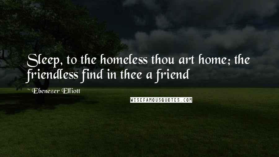 Ebenezer Elliott Quotes: Sleep, to the homeless thou art home; the friendless find in thee a friend