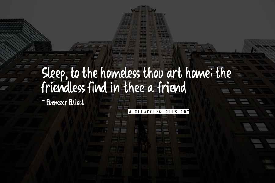 Ebenezer Elliott Quotes: Sleep, to the homeless thou art home; the friendless find in thee a friend