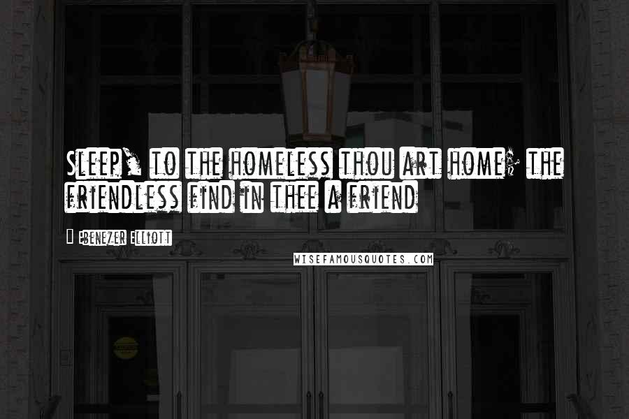 Ebenezer Elliott Quotes: Sleep, to the homeless thou art home; the friendless find in thee a friend