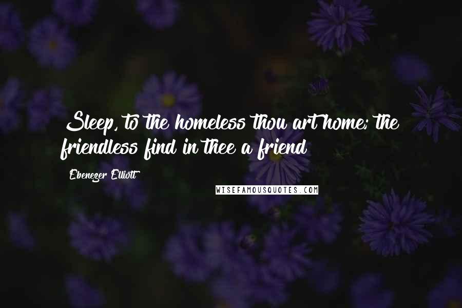 Ebenezer Elliott Quotes: Sleep, to the homeless thou art home; the friendless find in thee a friend