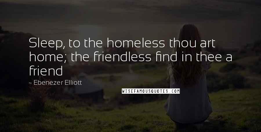 Ebenezer Elliott Quotes: Sleep, to the homeless thou art home; the friendless find in thee a friend