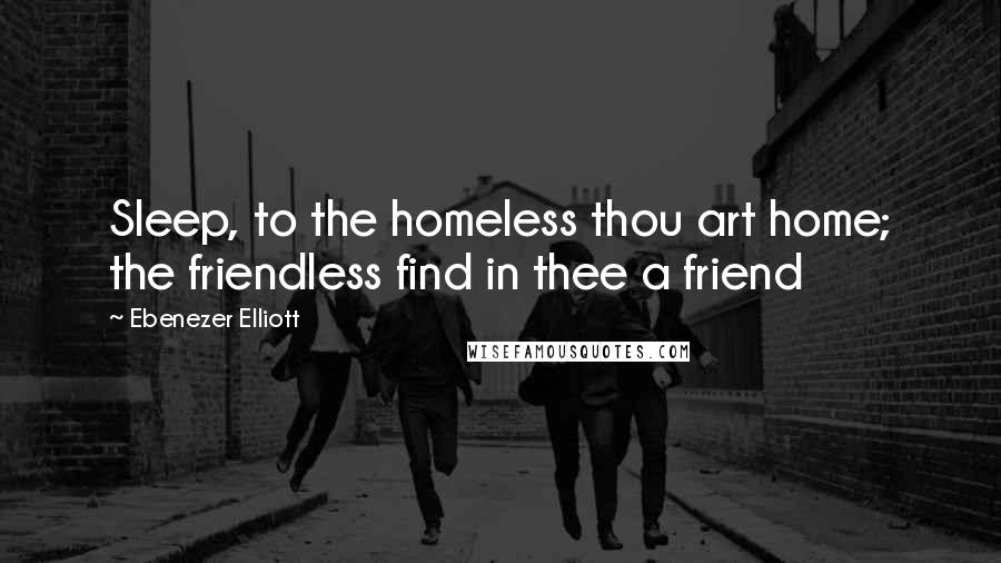 Ebenezer Elliott Quotes: Sleep, to the homeless thou art home; the friendless find in thee a friend