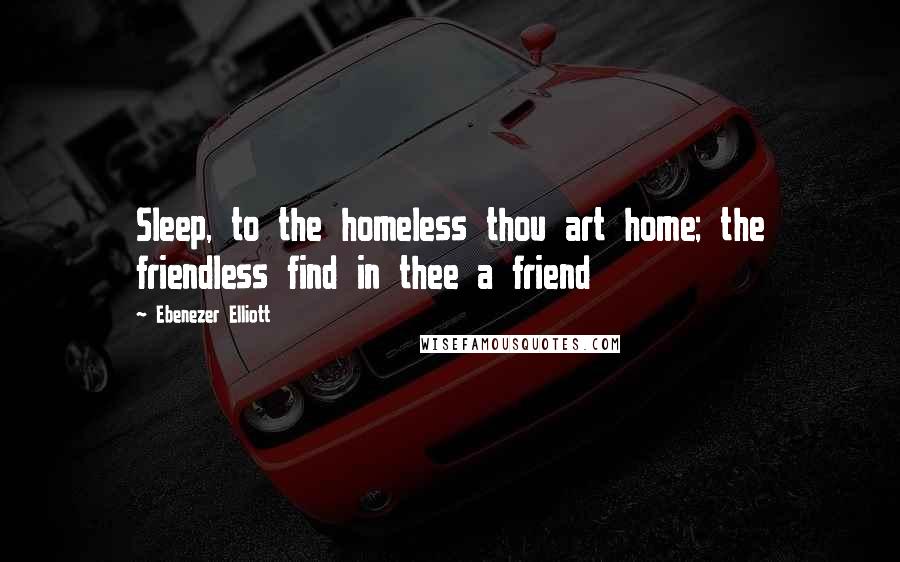 Ebenezer Elliott Quotes: Sleep, to the homeless thou art home; the friendless find in thee a friend