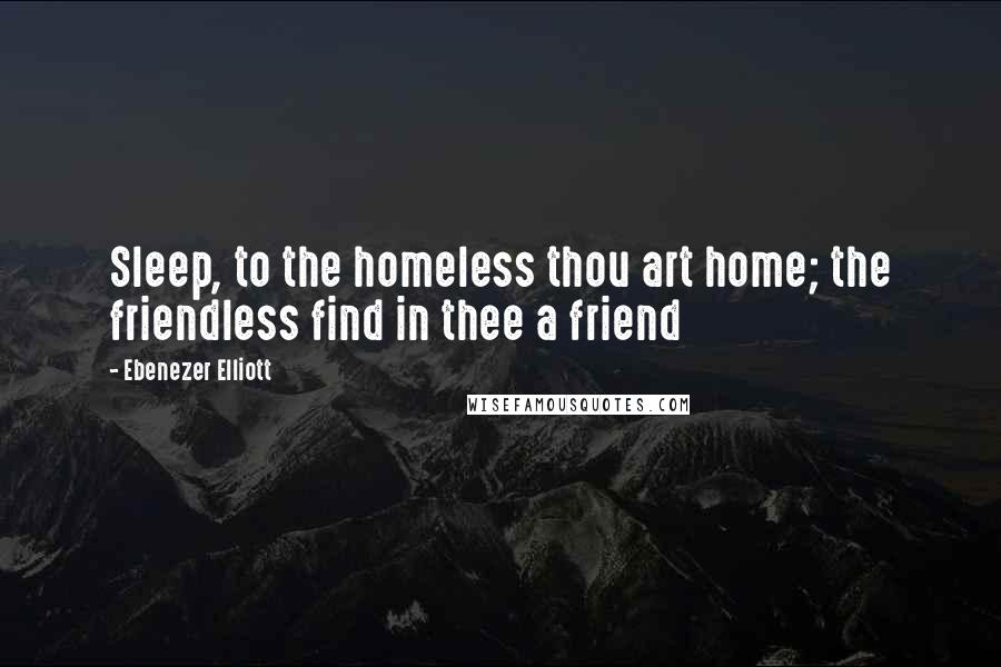 Ebenezer Elliott Quotes: Sleep, to the homeless thou art home; the friendless find in thee a friend