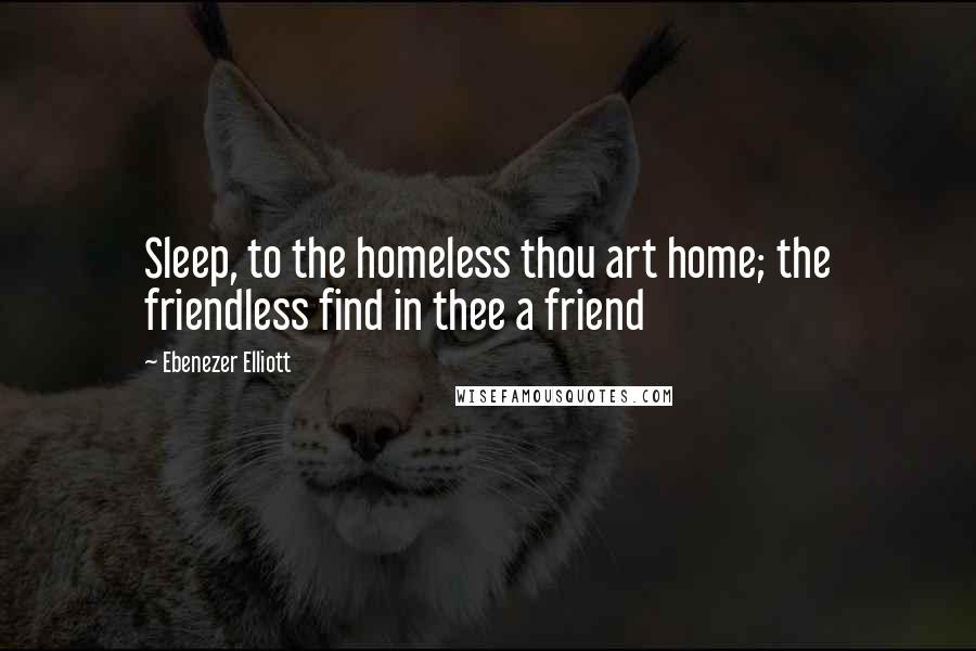 Ebenezer Elliott Quotes: Sleep, to the homeless thou art home; the friendless find in thee a friend