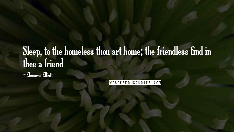 Ebenezer Elliott Quotes: Sleep, to the homeless thou art home; the friendless find in thee a friend