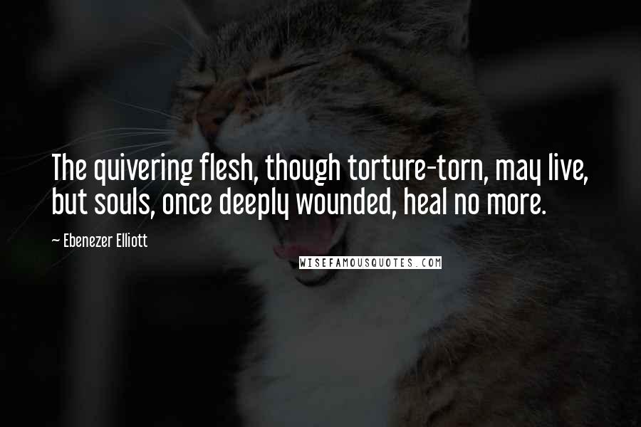 Ebenezer Elliott Quotes: The quivering flesh, though torture-torn, may live, but souls, once deeply wounded, heal no more.