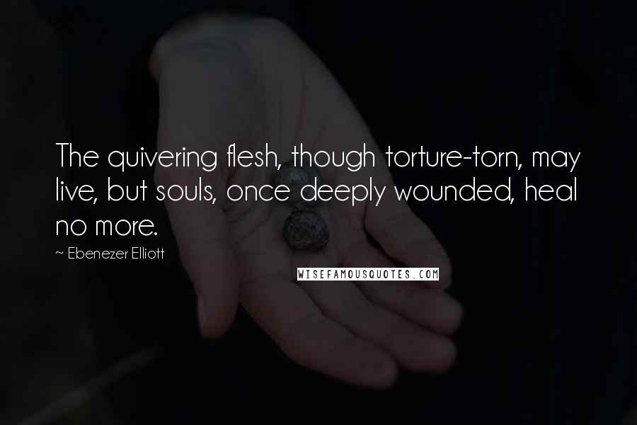 Ebenezer Elliott Quotes: The quivering flesh, though torture-torn, may live, but souls, once deeply wounded, heal no more.