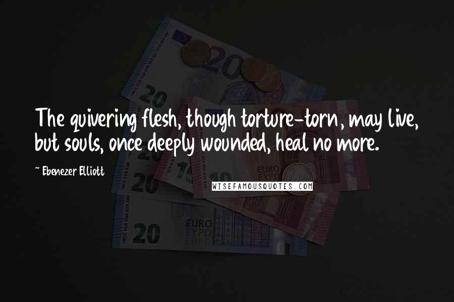 Ebenezer Elliott Quotes: The quivering flesh, though torture-torn, may live, but souls, once deeply wounded, heal no more.