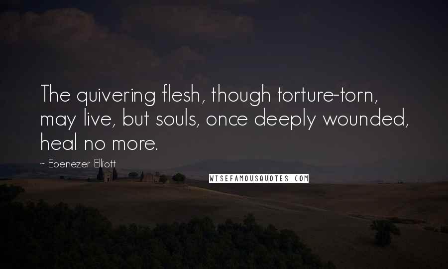 Ebenezer Elliott Quotes: The quivering flesh, though torture-torn, may live, but souls, once deeply wounded, heal no more.