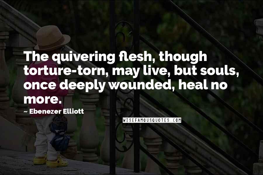 Ebenezer Elliott Quotes: The quivering flesh, though torture-torn, may live, but souls, once deeply wounded, heal no more.