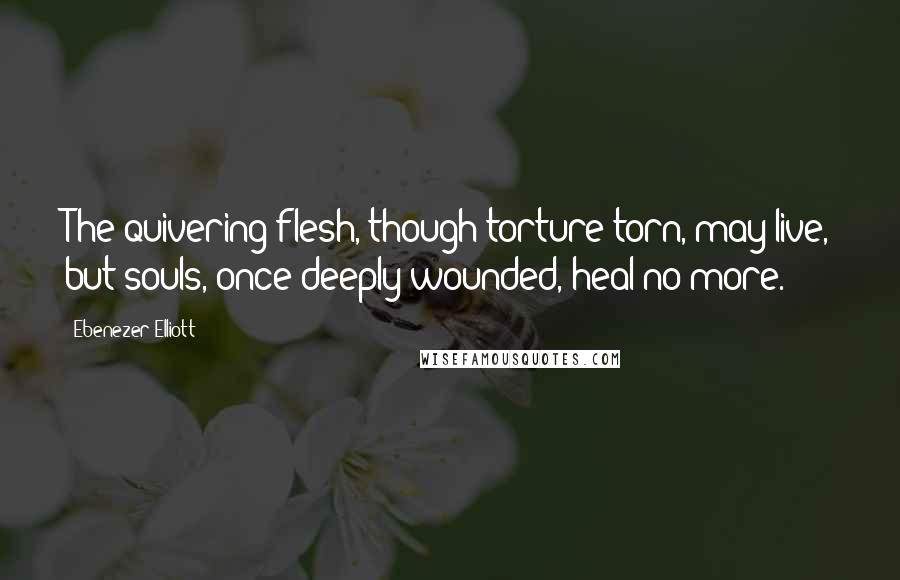 Ebenezer Elliott Quotes: The quivering flesh, though torture-torn, may live, but souls, once deeply wounded, heal no more.