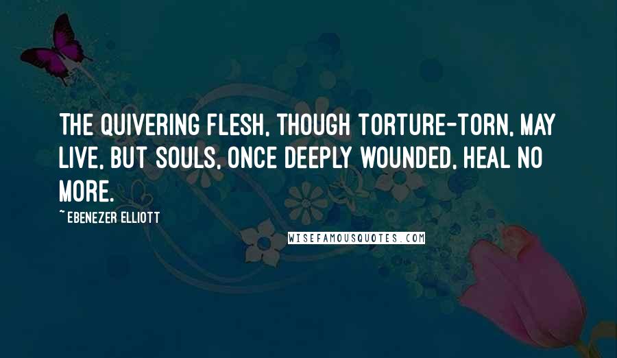 Ebenezer Elliott Quotes: The quivering flesh, though torture-torn, may live, but souls, once deeply wounded, heal no more.