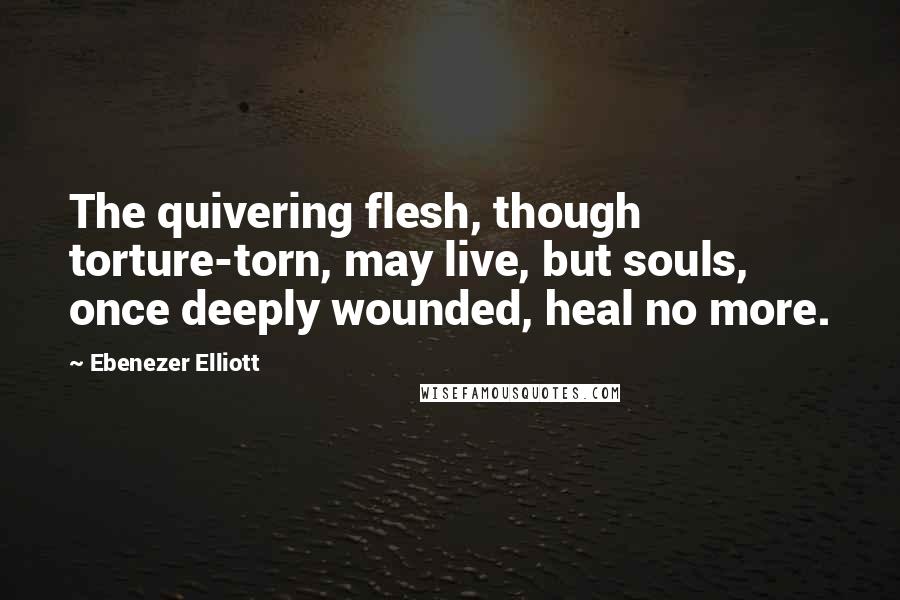 Ebenezer Elliott Quotes: The quivering flesh, though torture-torn, may live, but souls, once deeply wounded, heal no more.