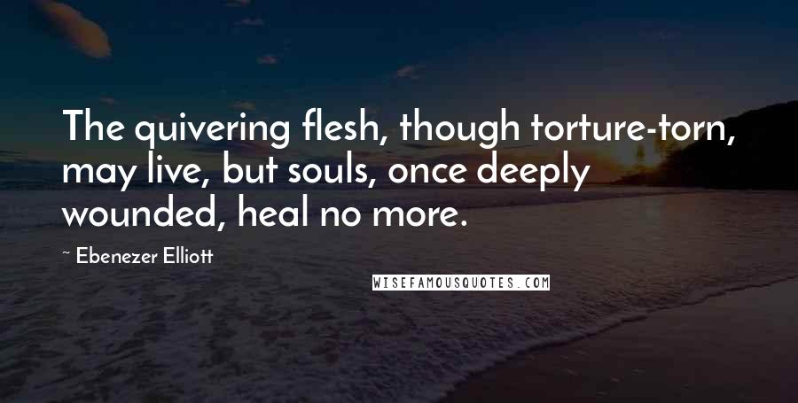 Ebenezer Elliott Quotes: The quivering flesh, though torture-torn, may live, but souls, once deeply wounded, heal no more.