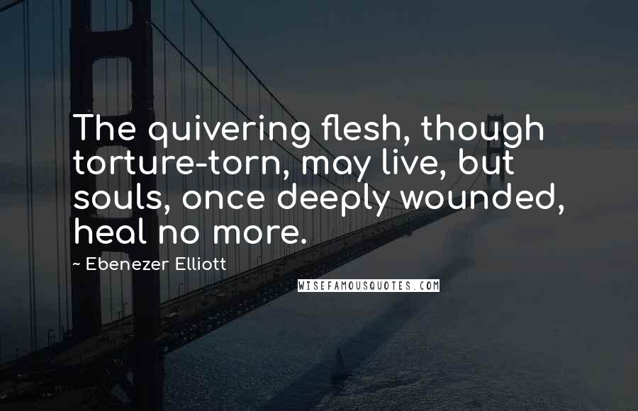 Ebenezer Elliott Quotes: The quivering flesh, though torture-torn, may live, but souls, once deeply wounded, heal no more.