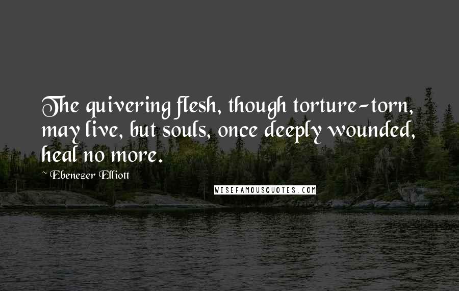 Ebenezer Elliott Quotes: The quivering flesh, though torture-torn, may live, but souls, once deeply wounded, heal no more.