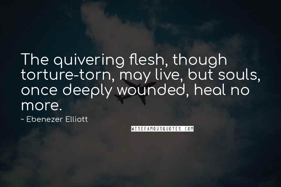 Ebenezer Elliott Quotes: The quivering flesh, though torture-torn, may live, but souls, once deeply wounded, heal no more.