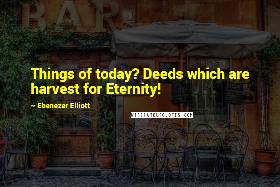 Ebenezer Elliott Quotes: Things of today? Deeds which are harvest for Eternity!