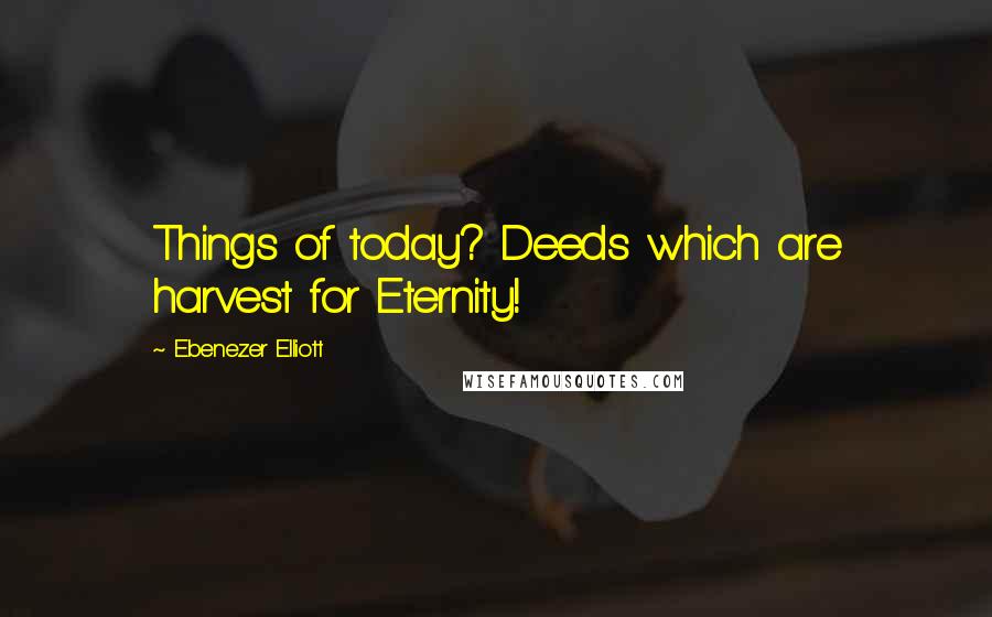 Ebenezer Elliott Quotes: Things of today? Deeds which are harvest for Eternity!