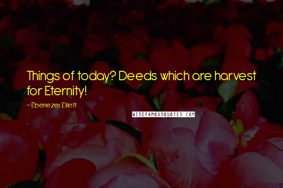 Ebenezer Elliott Quotes: Things of today? Deeds which are harvest for Eternity!