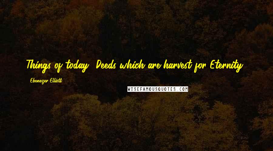 Ebenezer Elliott Quotes: Things of today? Deeds which are harvest for Eternity!