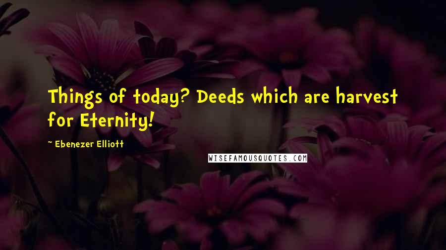 Ebenezer Elliott Quotes: Things of today? Deeds which are harvest for Eternity!