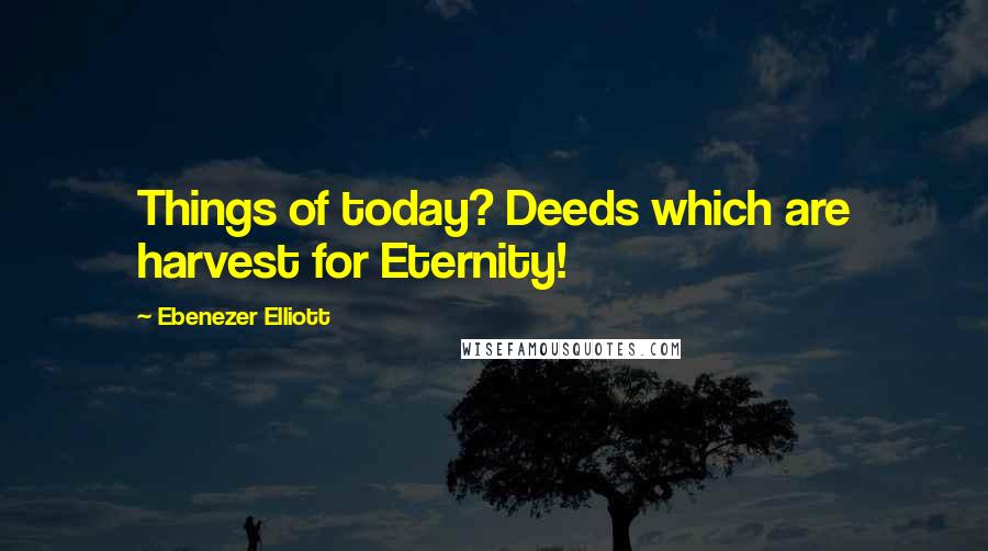 Ebenezer Elliott Quotes: Things of today? Deeds which are harvest for Eternity!