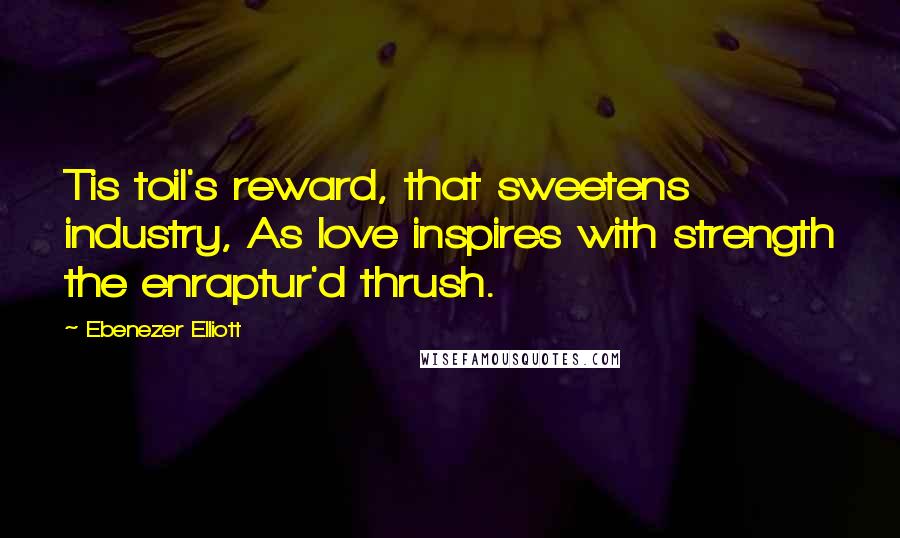 Ebenezer Elliott Quotes: Tis toil's reward, that sweetens industry, As love inspires with strength the enraptur'd thrush.