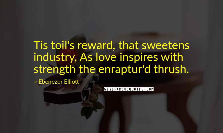 Ebenezer Elliott Quotes: Tis toil's reward, that sweetens industry, As love inspires with strength the enraptur'd thrush.