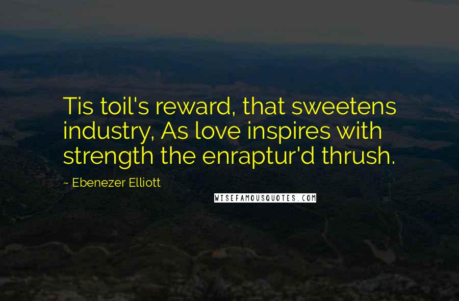 Ebenezer Elliott Quotes: Tis toil's reward, that sweetens industry, As love inspires with strength the enraptur'd thrush.