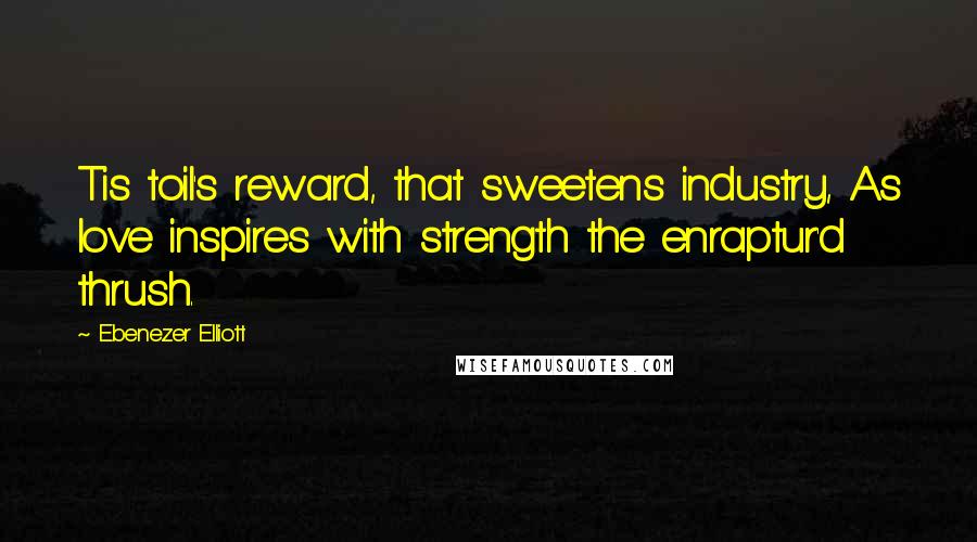 Ebenezer Elliott Quotes: Tis toil's reward, that sweetens industry, As love inspires with strength the enraptur'd thrush.