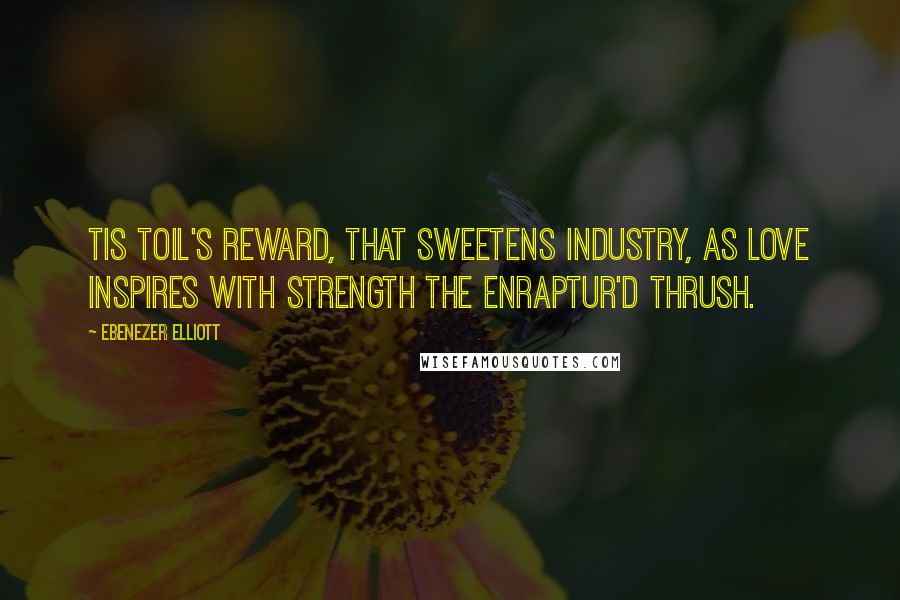 Ebenezer Elliott Quotes: Tis toil's reward, that sweetens industry, As love inspires with strength the enraptur'd thrush.