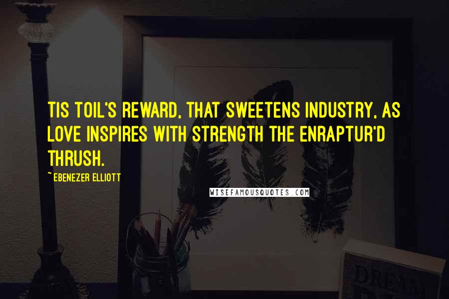 Ebenezer Elliott Quotes: Tis toil's reward, that sweetens industry, As love inspires with strength the enraptur'd thrush.