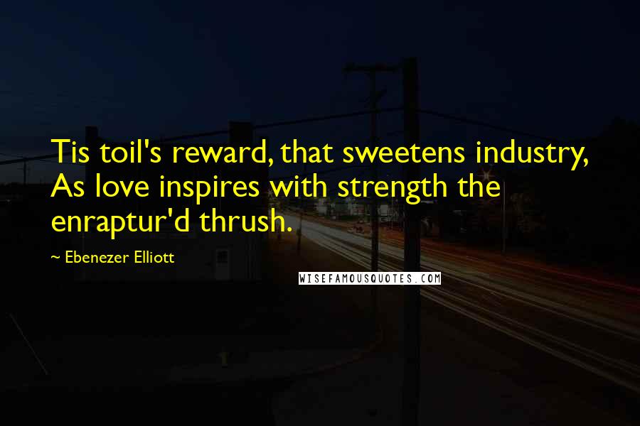 Ebenezer Elliott Quotes: Tis toil's reward, that sweetens industry, As love inspires with strength the enraptur'd thrush.