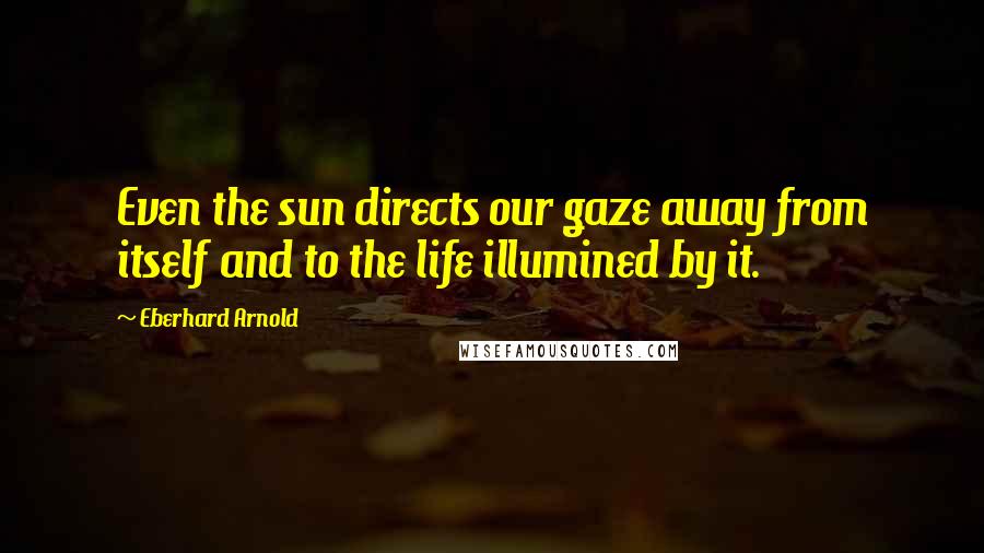 Eberhard Arnold Quotes: Even the sun directs our gaze away from itself and to the life illumined by it.