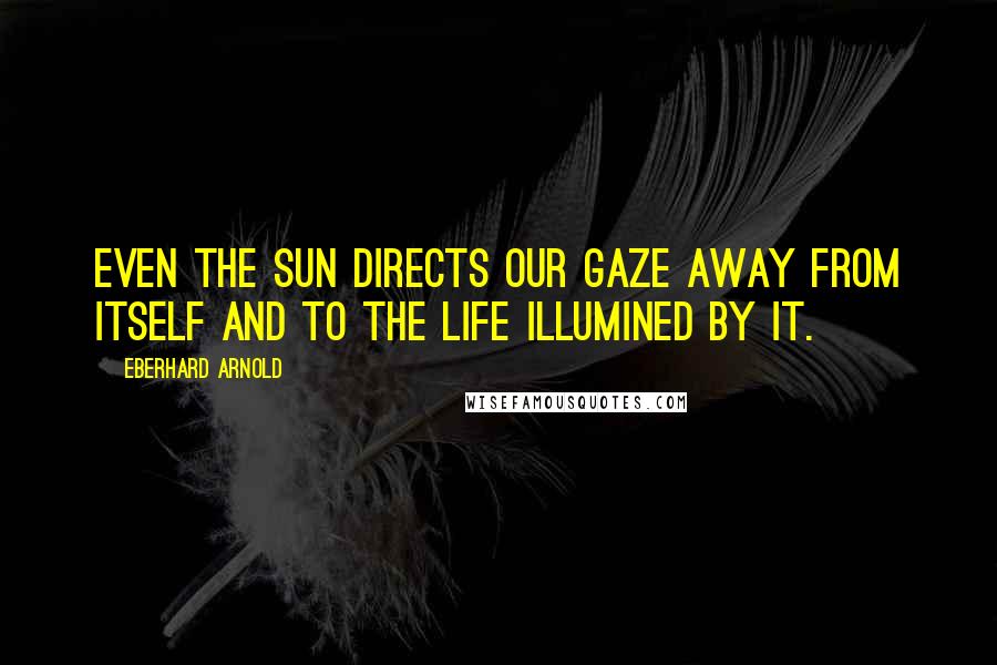 Eberhard Arnold Quotes: Even the sun directs our gaze away from itself and to the life illumined by it.