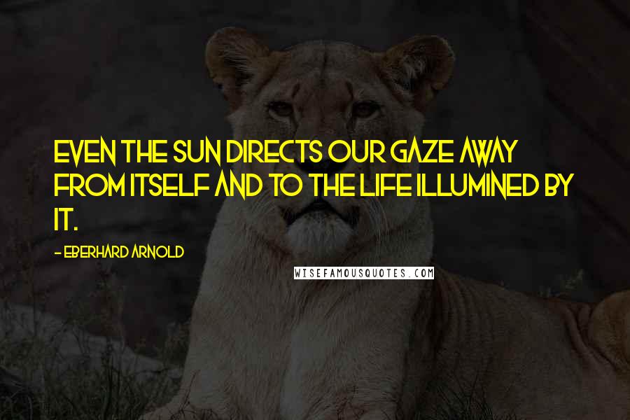 Eberhard Arnold Quotes: Even the sun directs our gaze away from itself and to the life illumined by it.