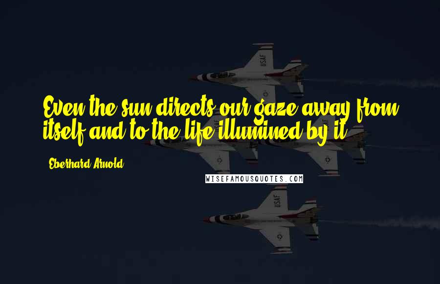 Eberhard Arnold Quotes: Even the sun directs our gaze away from itself and to the life illumined by it.