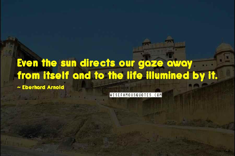 Eberhard Arnold Quotes: Even the sun directs our gaze away from itself and to the life illumined by it.