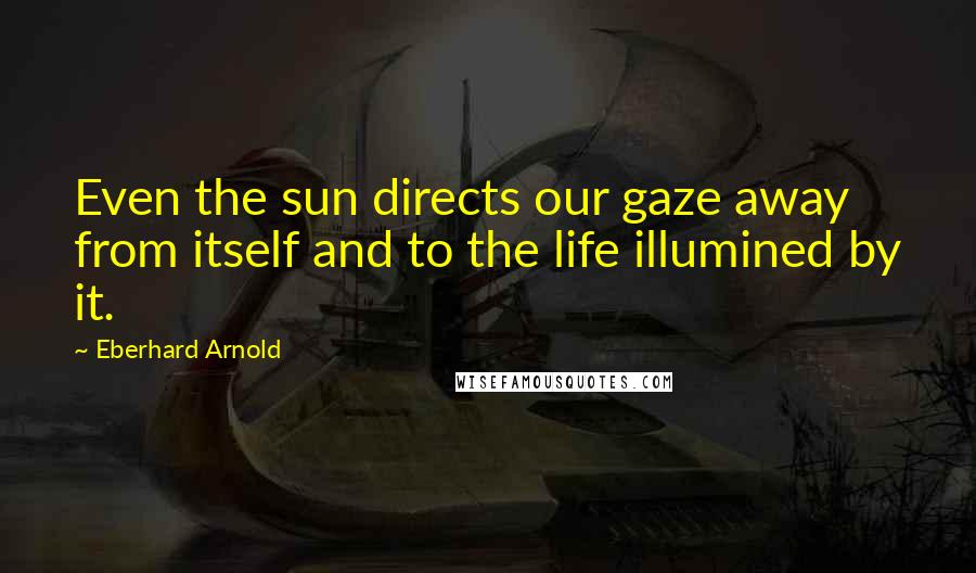 Eberhard Arnold Quotes: Even the sun directs our gaze away from itself and to the life illumined by it.