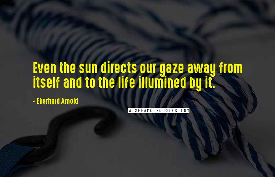 Eberhard Arnold Quotes: Even the sun directs our gaze away from itself and to the life illumined by it.