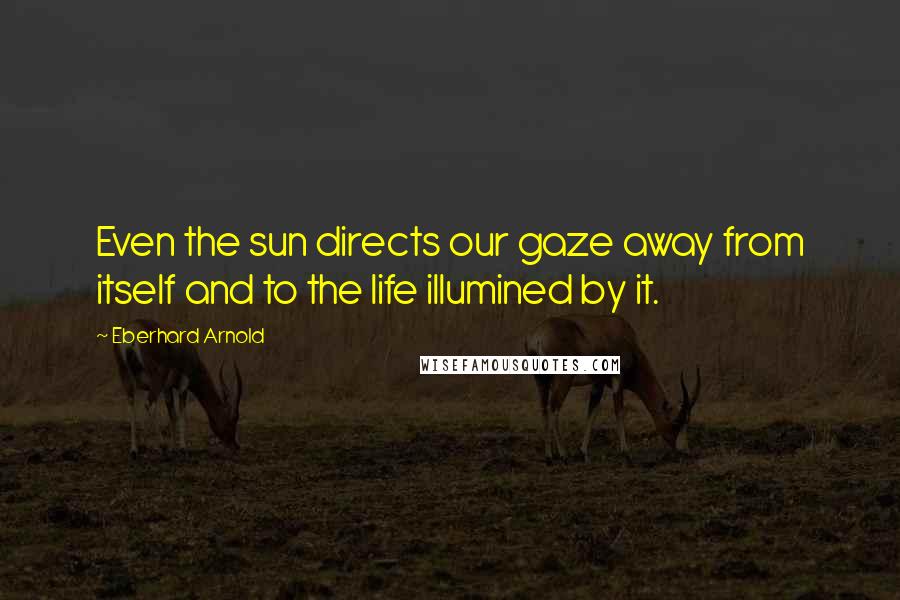 Eberhard Arnold Quotes: Even the sun directs our gaze away from itself and to the life illumined by it.