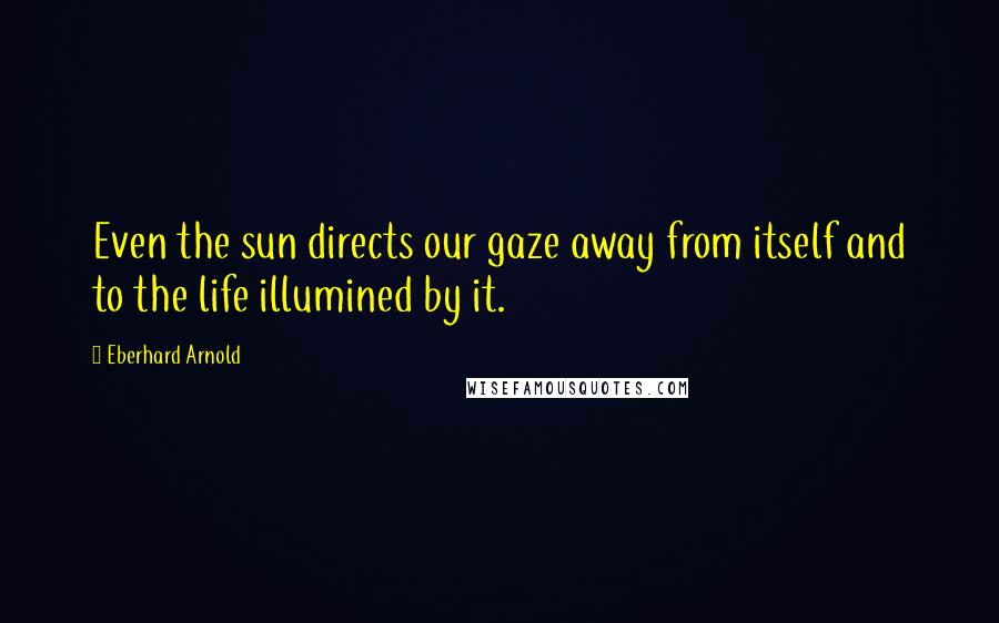 Eberhard Arnold Quotes: Even the sun directs our gaze away from itself and to the life illumined by it.