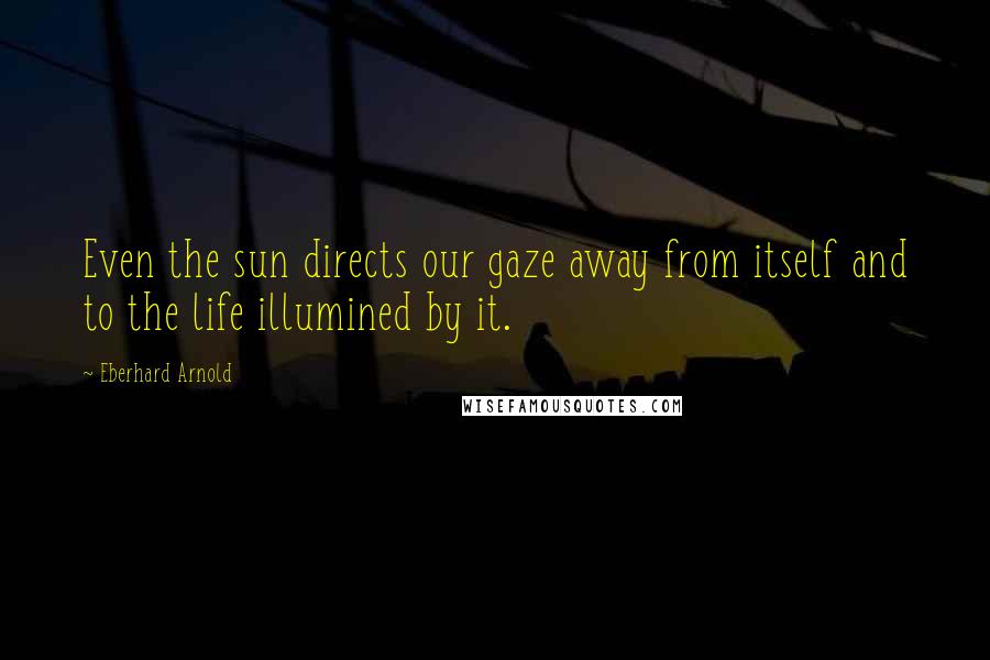 Eberhard Arnold Quotes: Even the sun directs our gaze away from itself and to the life illumined by it.