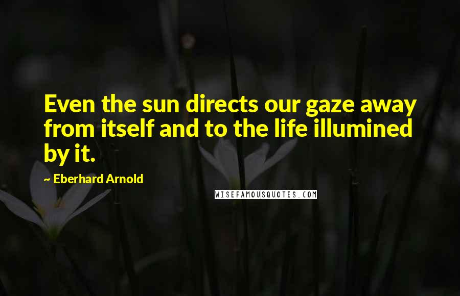 Eberhard Arnold Quotes: Even the sun directs our gaze away from itself and to the life illumined by it.