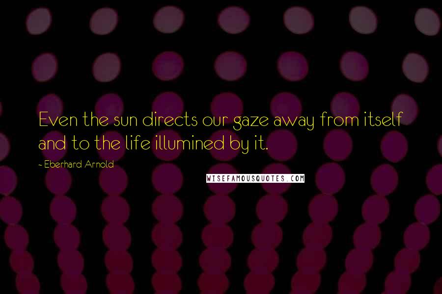 Eberhard Arnold Quotes: Even the sun directs our gaze away from itself and to the life illumined by it.