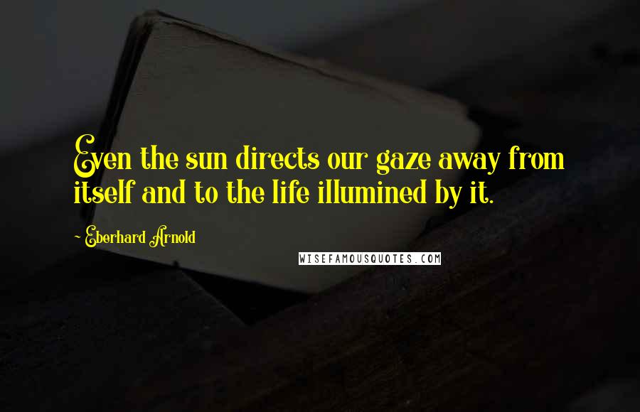 Eberhard Arnold Quotes: Even the sun directs our gaze away from itself and to the life illumined by it.