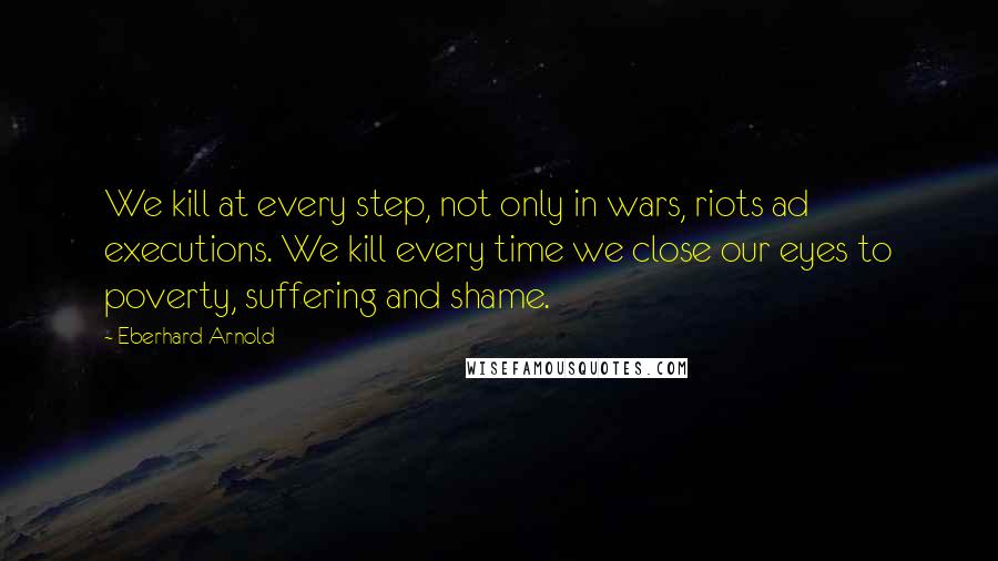 Eberhard Arnold Quotes: We kill at every step, not only in wars, riots ad executions. We kill every time we close our eyes to poverty, suffering and shame.